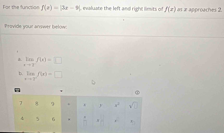 For the function f(x)=|3x-9| , evaluate the left and right limits of f(x) as x approaches 2.
Provide your answer below:
a. limlimits _xto 2^-f(x)=□
b. limlimits _xto 2^+f(x)=□