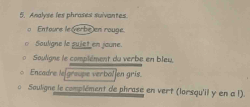 Analyse les phrases suivantes. 
o Entoure le verbe en rouge. 
Souligne le suiet en jaune. 
Souligne le complément du verbe en bleu. 
Encadre le groupe verbal en gris. 
Souligne le complément de phrase en vert (lorsqu'il y en a l).