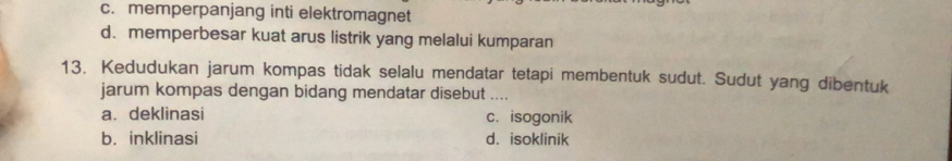 c. memperpanjang inti elektromagnet
d. memperbesar kuat arus listrik yang melalui kumparan
13. Kedudukan jarum kompas tidak selalu mendatar tetapi membentuk sudut. Sudut yang dibentuk
jarum kompas dengan bidang mendatar disebut ....
a. deklinasi c. isogonik
b. inklinasi d. isoklinik