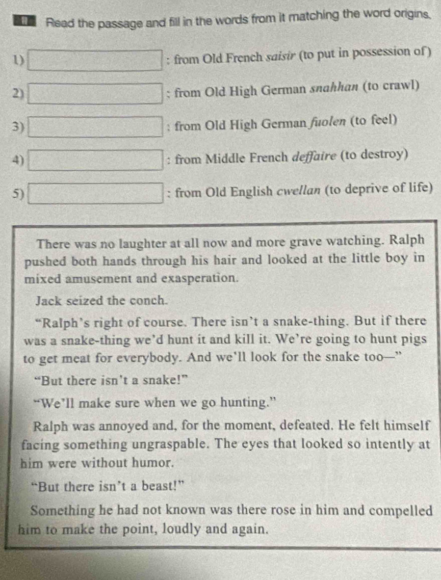 Read the passage and fill in the words from it matching the word origins, 
1) □ : from Old French saisir (to put in possession of ) 
2) □; from Old High German snahhan (to crawl) 
3) □; from Old High German fuolen (to feel) 
4) □ : from Middle French deffaire (to destroy) 
5) □ : from Old English cwellan (to deprive of life) 
There was no laughter at all now and more grave watching. Ralph 
pushed both hands through his hair and looked at the little boy in 
mixed amusement and exasperation. 
Jack seized the conch. 
“Ralph’s right of course. There isn’t a snake-thing. But if there 
was a snake-thing we’d hunt it and kill it. We’re going to hunt pigs 
to get meat for everybody. And we'll look for the snake too—” 
“But there isn’t a snake!” 
“We’ll make sure when we go hunting.” 
Ralph was annoyed and, for the moment, defeated. He felt himself 
facing something ungraspable. The eyes that looked so intently at 
him were without humor. 
“But there isn’t a beast!” 
Something he had not known was there rose in him and compelled 
him to make the point, loudly and again.