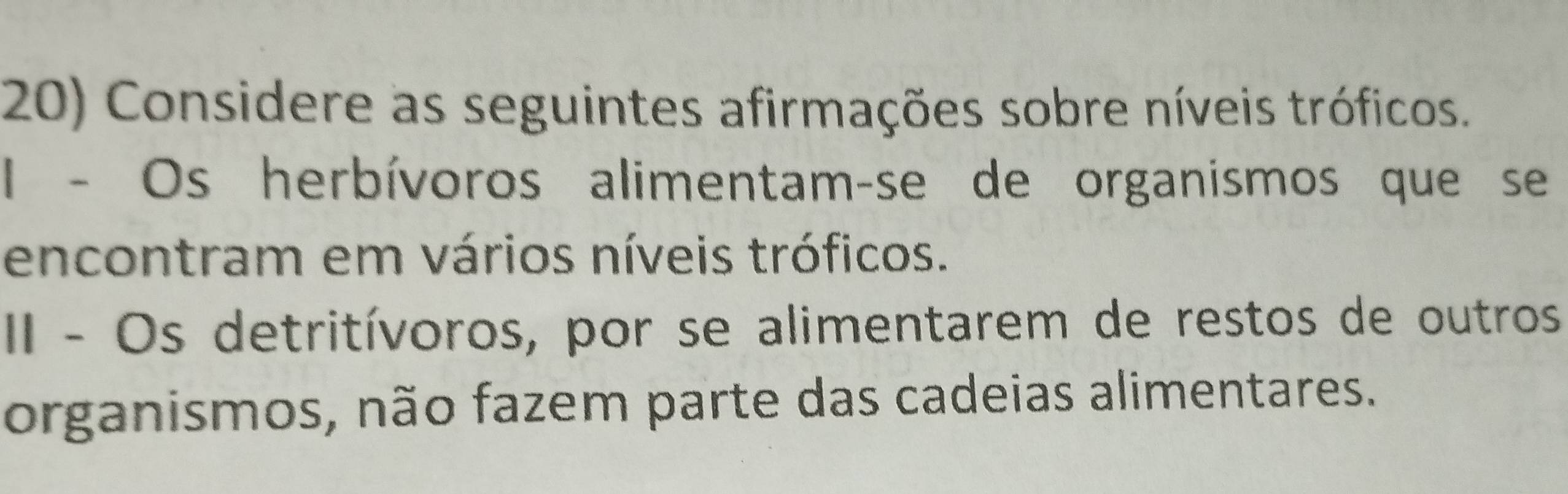 Considere as seguintes afirmações sobre níveis tróficos. 
I - Os herbívoros alimentam-se de organismos que se 
encontram em vários níveis tróficos. 
II - Os detritívoros, por se alimentarem de restos de outros 
organismos, não fazem parte das cadeias alimentares.