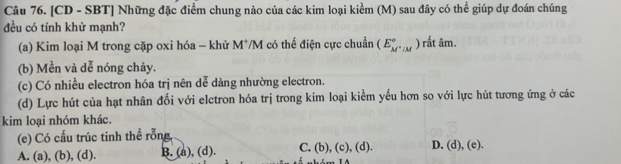 [CD - SBT] Những đặc điểm chung nào của các kim loại kiềm (M) sau đây có thể giúp dự đoán chúng
đều có tính khử mạnh?
(a) Kim loại M trong cặp oxi hóa - khử M^+/ VM có thế điện cực chuẩn (E_M^+/M^circ ) rất âm.
(b) Mền và dễ nóng chảy.
(c) Có nhiều electron hóa trị nên dễ dàng nhường electron.
(d) Lực hút của hạt nhân đối với elctron hóa trị trong kim loại kiềm yếu hơn so với lực hút tương ứng ở các
kim loại nhóm khác.
(e) Có cấu trúc tinh thể rỗng
A. (a), (b), (d). B. (a), (d). C. (b), (c), (d). D. (d), (e).