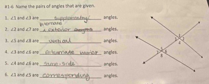 #1-6 Name the pairs of angles that are given. 
1. ∠ 1 and ∠ 3 are _angles. 
are 
2. ∠ 2 and ∠ 7 are _angles. 
3. ∠ 5 and ∠ 8 are_ angles. 
4. ∠ 3 and ∠ 6 are _angles. 
5. ∠ 4 and ∠ 6 are _angles. 
6. ∠ 1 and ∠ 5 are _angles.