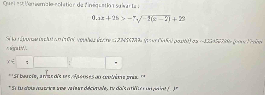 Quel est l'ensemble-solution de l'inéquation suivante :
-0.5x+26>-7sqrt(-2(x-2))+23
Si la réponse inclut un infini, veuillez écrire « 123456789» (pour l'infini positif) ou « -123456789» (pour l'infini 
négatif).
x∈ □ ;□ =
*Si besoin, arrondis tes réponses au centième près. ** 
* Si tu dois inscrire une valeur décimale, tu dois utiliser un point ( . )*