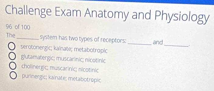 Challenge Exam Anatomy and Physiology
96 of 100
The_ system has two types of receptors: _and _.
serotonergic; kainate; metabotropic
glutamatergic; muscarinic; nicotinic
cholinergic; muscarinic; nicotinic
purinergic; kainate; metabotropic