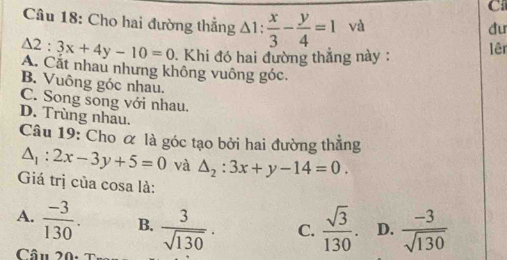 Cho hai đường thắng △ 1: x/3 - y/4 =1 và
du
△ 2:3x+4y-10=0. Khi đó hai đường thẳng này:
lêr
A. Cắt nhau nhưng không vuông góc.
B. Vuông góc nhau.
C. Song song với nhau.
D. Trùng nhau.
Câu 19: Cho α là góc tạo bởi hai đường thắng
△ _1:2x-3y+5=0 và △ _2:3x+y-14=0. 
Giá trị của cosa là:
A.  (-3)/130 . B.  3/sqrt(130) ·  sqrt(3)/130 . D.  (-3)/sqrt(130) 
C.
Câu 20: