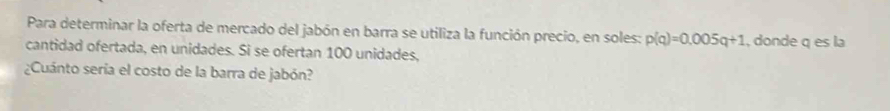 Para determinar la oferta de mercado del jabón en barra se utiliza la función precio, en soles: p(q)=0.005q+1 , donde q es la 
cantidad ofertada, en unidades. Si se ofertan 100 unidades, 
¿Cuánto sería el costo de la barra de jabón?