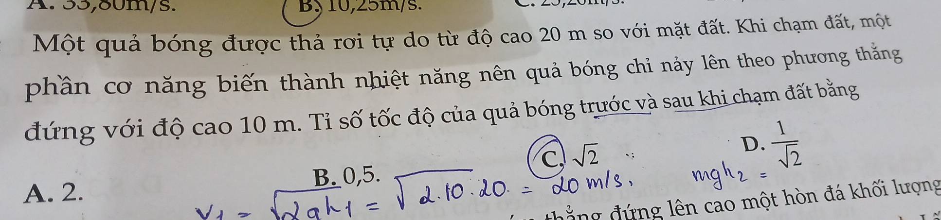 A. 55,80m/s. By 10,25m/s.
Một quả bóng được thả rơi tự do từ độ cao 20 m so với mặt đất. Khi chạm đất, một
phần cơ năng biến thành nhiệt năng nên quả bóng chỉ nảy lên theo phương thắng
đứng với độ cao 10 m. Tỉ số tốc độ của quả bóng trước và sau khi chạm đất bằng
C. sqrt(2)
D.  1/sqrt(2) 
B_ 0,5.
A. 2.
đ ứng lên cao một hòn đá khối lượng