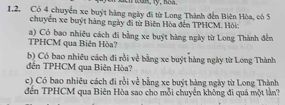 sach toan, ly, hoa. 
1.2. Có 4 chuyến xe buýt hàng ngày đi từ Long Thành đến Biên Hòa, có 5
chuyển xe buýt hàng ngày đi từ Biên Hòa đến TPHCM. Hỏi: 
a) Có bao nhiêu cách đi bằng xe buýt hàng ngày từ Long Thành đến 
TPHCM qua Biên Hòa? 
b) Có bao nhiêu cách đi rồi về bằng xe buýt hàng ngày từ Long Thành 
đến TPHCM qua Biên Hòa? 
c) Có bao nhiêu cách đi rồi về bằng xe buýt hàng ngày từ Long Thành 
đến TPHCM qua Biên Hòa sao cho mỗi chuyến không đi quá một lần?