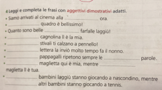 Leggi e completa le frasi con aggettivi dimostrativi adatti. 
Siamo arrivati al cinema alla _ora. 
_quadro è bellissimo! 
Quanto sono belle _farfalle laggiù! 
_cagnolina lì è la mia. 
_stivali ti calzano a pennello! 
_lettera la inviò molto tempo fa il nonno. 
_pappagalli ripetono sempre le _parole. 
_maglietta qui è mia, mentre_ 
maglietta Ii è tua. 
_bambini laggiù stanno giocando a nascondino, mentre 
_altri bambini stanno giocando a tennis.