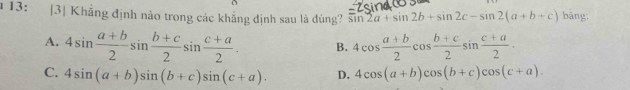 13: [3| Khẳng định nào trong các khẳng định sau là đúng? sin 2a+sin 2b+sin 2c-sin 2(a+b+c) bāng
A. 4sin  (a+b)/2 sin  (b+c)/2 sin  (c+a)/2 . B. 4cos  (a+b)/2 cos  (b+c)/2 sin  (c+a)/2 .
C. 4sin (a+b)sin (b+c)sin (c+a). D. 4cos (a+b)cos (b+c)cos (c+a).