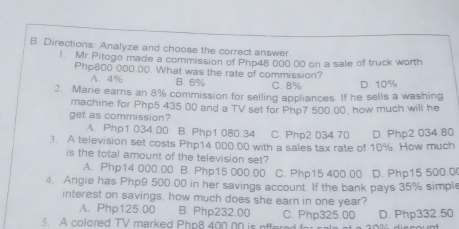 Directions: Analyze and choose the correct answer
1. Mr.Pitogo made a commission of Php48 000 00 on a sale of truck worth
Php800 000.00. What was the rate of commission?
A. 4% B 6% C. 8% D 10%
2. Marie earns an 8% commission for selling appliances. If he sells a washing
machine for Php5 435 00 and a TV set for Php7 500 .00, how much will he
get as commission?
A. Php1 034.00 B. Php1 080.34 C. Php2 034 70 D. Php2 034.80
3. A television set costs Php14 000.00 with a sales tax rate of 10% How much
is the total amount of the television set?
A. Php14 000.00 B. Php15 000.00 C. Php15 400.00 D. Php15 500.0 (
4. Angie has Php9 500.00 in her savings account. If the bank pays 35% simple
interest on savings, how much does she earn in one year?
A. Php125.00 B. Php232.00
5. A colored TV marked Php8 400 00 is offered for C. Php325.00 D. Php332.50