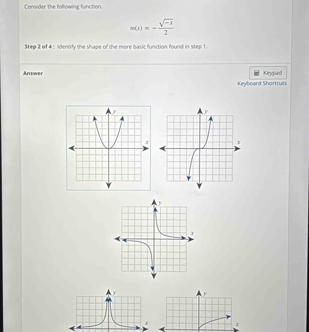 Consider the following function.
m(x)=- (sqrt(-x))/2 
Step 2 of 4 : Identify the shape of the more basic function found in step 1. 
Answer Keypad 
Keyboard Shortcuts