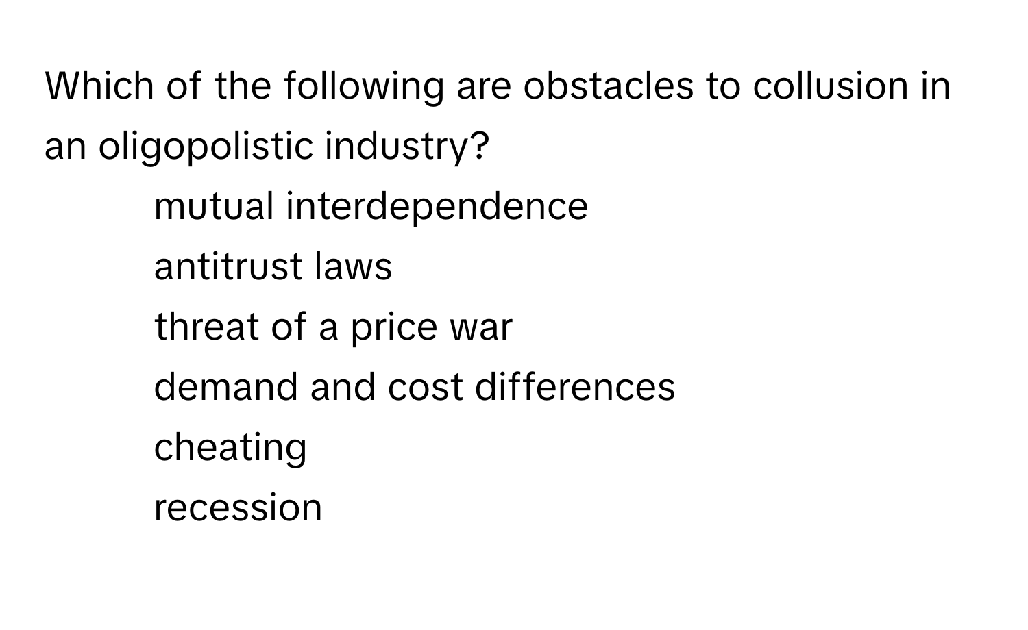 Which of the following are obstacles to collusion in an oligopolistic industry?

1) mutual interdependence 
2) antitrust laws 
3) threat of a price war 
4) demand and cost differences 
5) cheating 
6) recession