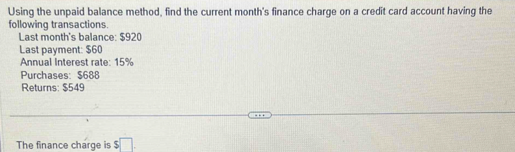 Using the unpaid balance method, find the current month's finance charge on a credit card account having the 
following transactions. 
Last month's balance: $920
Last payment: $60
Annual Interest rate: 15%
Purchases: $688
Returns: $549
The finance charge is $□.