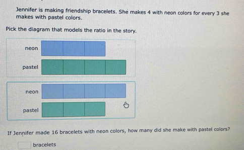 Jennifer is making friendship bracelets. She makes 4 with neon colors for every 3 she
makes with pastel colors.
Pick the diagram that models the ratio in the story.
neon
p
pastel
If Jennifer made 16 bracelets with neon colors, how many did she make with pastel colors?
bracelets