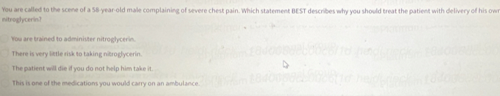 You are called to the scene of a 58-year-old male complaining of severe chest pain. Which statement BEST describes why you should treat the patient with delivery of his owr
nitroglycerin?
You are trained to administer nitroglycerin.
There is very little risk to taking nitroglycerin.
The patient will die if you do not help him take it.
This is one of the medications you would carry on an ambulance.