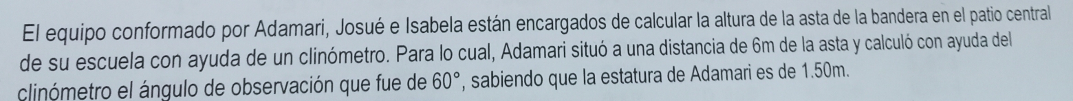 El equipo conformado por Adamari, Josué e Isabela están encargados de calcular la altura de la asta de la bandera en el patio central 
de su escuela con ayuda de un clinómetro. Para lo cual, Adamari situó a una distancia de 6m de la asta y calculó con ayuda del 
clinómetro el ángulo de observación que fue de 60° , sabiendo que la estatura de Adamari es de 1.50m.