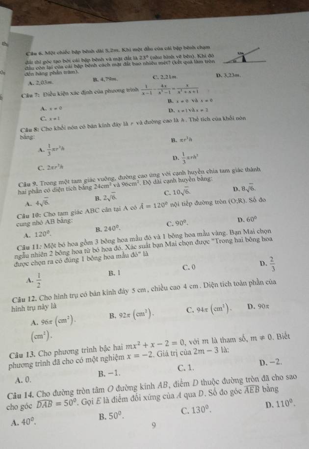 thị
Cầu 6. Một chiếc bập bênh dài 5,2m. Khi một đầu của cái bập bênh chạm
đất thì góc tạo bởi cái bập bênh và mặt đất là 23° (như hình vẽ bên), Khi đó Chà
dầu côn lại của cải bập bênh cách mặt đất bao nhiều mét? (kết quả làm tròn
Ủe đến hàng phần tram).
A. 2,03m, B. 4,79m. C.2,21m. D. 3,23m.
*  Câu 7: Điều kiện xác định của phương trình  1/x-1 - 4x/x^3-1 = x/x^2+x+1 
B. x!= 0 yà x=0
A. x=0
D. x=1sqrt(a) x!= 2
C. x=1
Cầu 8: Cho khổi nón có bán kính đảy là r và đường cao là A. Thể tích của khối nón
bảng:
B. π r^2h
A.  1/3 π r^2h
C. 2π r^2h D.  1/3 π rh^2
Câu 9. Trong một tam giác vuông, đường cao ứng với cạnh huyển chia tam giác thành
hai phần có diện tích bằng 24cm^2 và 96cm^2. Độ dài cạnh huyển bảng:
A. 4sqrt(6). B. 2sqrt(6). C. 10sqrt(6). D. 8sqrt(6).
Câu 10: Cho tạm giác ABC cân tại A có hat A=120° nội tiếp đường tròn (O:R) ). Số đo
cung nhỏ AB bằng:
A. 120^0. B. 240^0. C. 90°. D. 60°
Câu 11: Một bó hoa gồm 3 bông hoa mầu đó và 1 bông hoa mầu vàng. Bạn Mai chọn
ngẫu nhiên 2 bông hoa từ bỏ hoa đó. Xác suất bạn Mai chọn được "Trong hai bông hoa
được chọn ra có đúng 1 bông hoa mầu d0° là
B. 1 C. 0
D.  2/3 
A.  1/2 
Câu 12. Cho hình trụ có bản kính đảy 5 cm , chiều cao 4 cm. Diện tích toàn phần của
hình trụ này là D. 90π
A. 96π (cm^2). B. 92π (cm^2). C. 94π (cm^2).
(cm^2).
Câu 13. Cho phương trình bậc hai mx^2+x-2=0 , với m là tham số, m!= 0 Biết
phương trình đã cho có một nghiệm x=-2 , Giá trị của 2m-3 là:
A. 0. B. -1. C. 1. D.-2.
Câu 14. Cho đường tròn tâm O đường kính AB, điểm D thuộc đường tròn đã cho sao
cho góc widehat DAB=50°. Gọi E là điểm đối xứng của A qua D. Số đo góc widehat AEB bàng
A. 40^0.
B. 50°.
C. 130^0. D. 110^0.
9