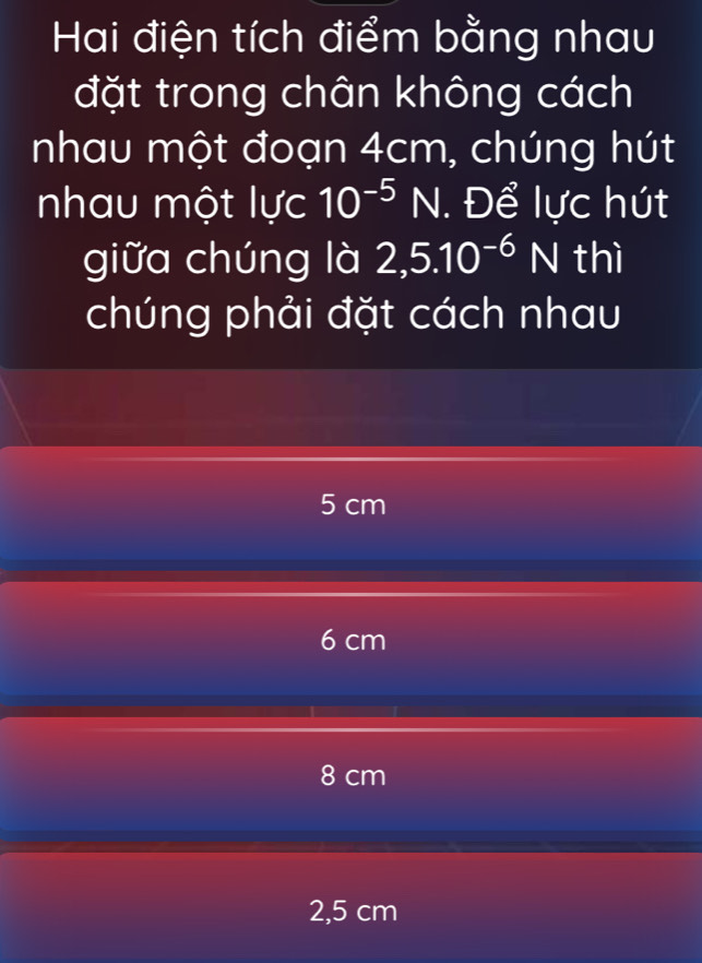 Hai điện tích điểm bằng nhau
đặt trong chân không cách
nhau một đoạn 4cm, chúng hút
nhau một lực 10^(-5)N. Để lực hút
giữa chúng là 2,5.10^(-6)N thì
chúng phải đặt cách nhau
5 cm
6 cm
8 cm
2,5 cm