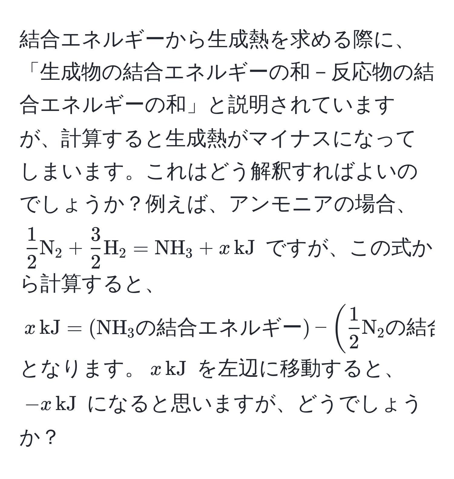 結合エネルギーから生成熱を求める際に、「生成物の結合エネルギーの和－反応物の結合エネルギーの和」と説明されていますが、計算すると生成熱がマイナスになってしまいます。これはどう解釈すればよいのでしょうか？例えば、アンモニアの場合、( 1/2  N_2 +  3/2  H_2 = NH_3 + x , kJ) ですが、この式から計算すると、(x , kJ = (NH_3 の結合エネルギー) - ( 1/2  N_2 の結合エネルギー +  3/2  H_2 の結合エネルギー)) となります。(x , kJ) を左辺に移動すると、(-x , kJ) になると思いますが、どうでしょうか？