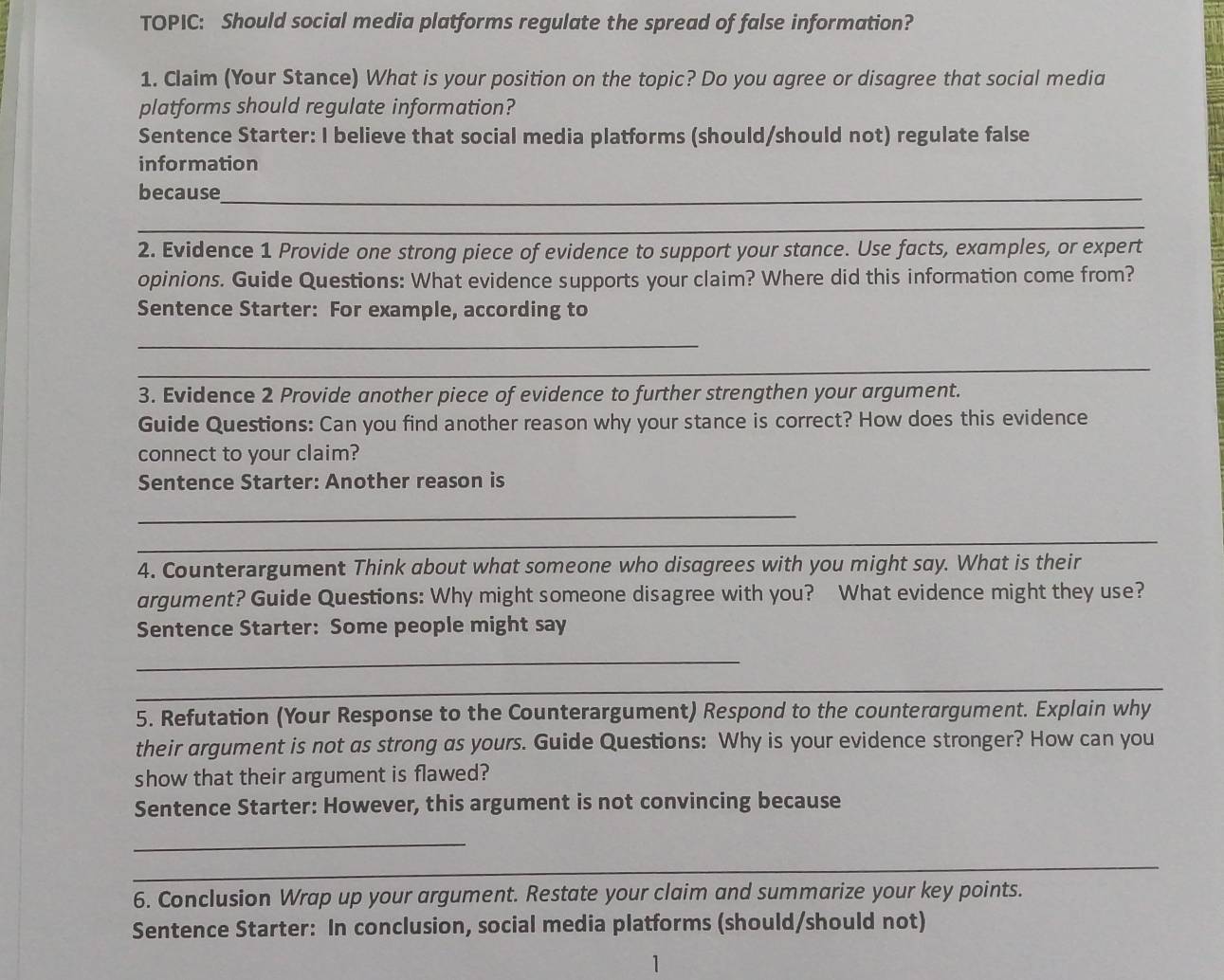 TOPIC: Should social media platforms regulate the spread of false information? 
1. Claim (Your Stance) What is your position on the topic? Do you agree or disagree that social media 
platforms should regulate information? 
Sentence Starter: I believe that social media platforms (should/should not) regulate false 
information 
because_ 
_ 
2. Evidence 1 Provide one strong piece of evidence to support your stance. Use facts, examples, or expert 
opinions. Guide Questions: What evidence supports your claim? Where did this information come from? 
Sentence Starter: For example, according to 
_ 
_ 
3. Evidence 2 Provide another piece of evidence to further strengthen your argument. 
Guide Questions: Can you find another reason why your stance is correct? How does this evidence 
connect to your claim? 
Sentence Starter: Another reason is 
_ 
_ 
4. Counterargument Think about what someone who disagrees with you might say. What is their 
argument? Guide Questions: Why might someone disagree with you? What evidence might they use? 
Sentence Starter: Some people might say 
_ 
_ 
_ 
5. Refutation (Your Response to the Counterargument) Respond to the counterargument. Explain why 
their argument is not as strong as yours. Guide Questions: Why is your evidence stronger? How can you 
show that their argument is flawed? 
Sentence Starter: However, this argument is not convincing because 
_ 
_ 
_ 
6. Conclusion Wrap up your argument. Restate your claim and summarize your key points. 
Sentence Starter: In conclusion, social media platforms (should/should not) 
1