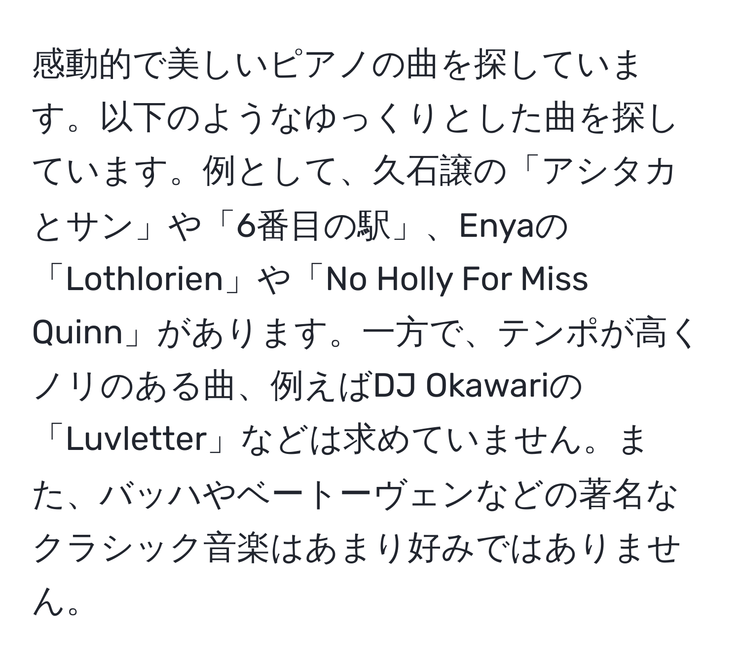 感動的で美しいピアノの曲を探しています。以下のようなゆっくりとした曲を探しています。例として、久石譲の「アシタカとサン」や「6番目の駅」、Enyaの「Lothlorien」や「No Holly For Miss Quinn」があります。一方で、テンポが高くノリのある曲、例えばDJ Okawariの「Luvletter」などは求めていません。また、バッハやベートーヴェンなどの著名なクラシック音楽はあまり好みではありません。