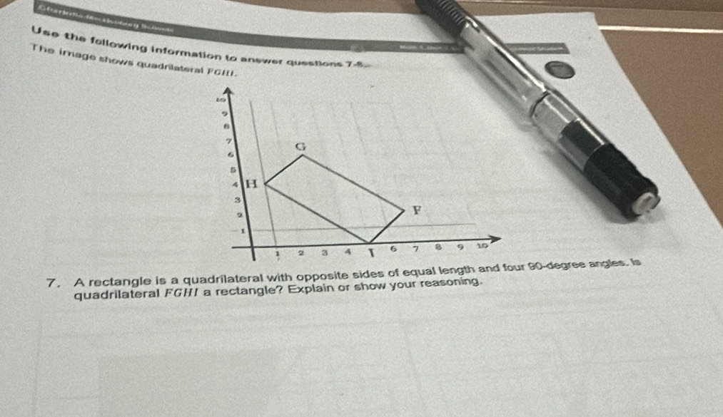 Use the following information to answer questions 7-8 
The image shows quadrilateral FGHL
7. A rectangle is a quadrilateral with opposite sides of equal length and four 90-degree angles. Is 
quadrilateral FGHI a rectangle? Explain or show your reasoning.