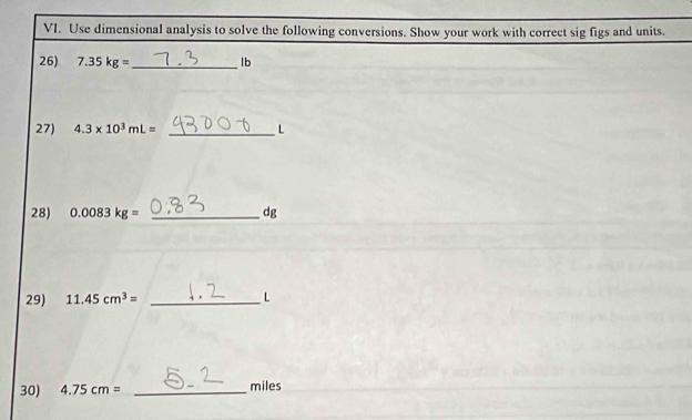 Use dimensional analysis to solve the following conversions. Show your work with correct sig figs and units. 
26) 7.35kg= _  lb
27) 4.3* 10^3mL= _ L
28) 0.0083kg= _ dg
29) 11.45cm^3= _ L
30) 4.75cm= _ miles