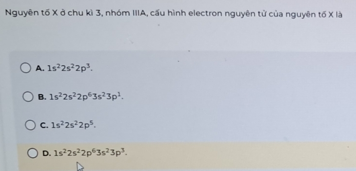 Nguyên tố X ở chu kì 3, nhóm IIIA, cấu hình electron nguyên tử của nguyên tố X là
A. 1s^22s^22p^3.
B. 1s^22s^22p^63s^23p^1.
C. 1s^22s^22p^5.
D. 1s^22s^22p^63s^23p^3.