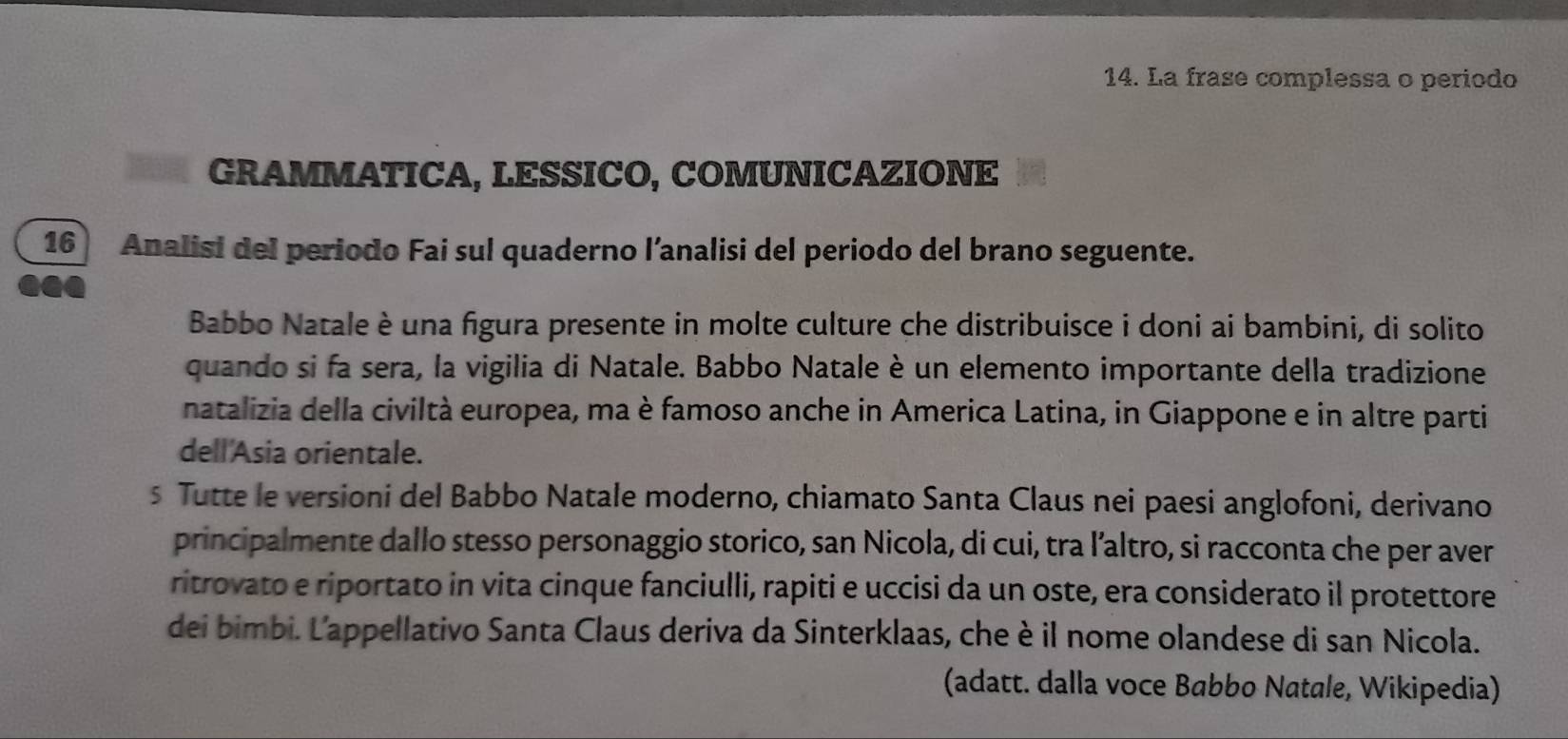 La frase complessa o periodo 
GRAMMATICA, LESSICO, COMUNICAZIONE 
16 Analisi del periodo Fai sul quaderno l’analisi del periodo del brano seguente. 
Babbo Natale è una figura presente in molte culture che distribuisce i doni ai bambini, di solito 
quando si fa sera, la vigilia di Natale. Babbo Natale è un elemento importante della tradizione 
natalizia della civiltà europea, ma è famoso anche in America Latina, in Giappone e in altre parti 
dell'Asia orientale. 
s Tutte le versioni del Babbo Natale moderno, chiamato Santa Claus nei paesi anglofoni, derivano 
principalmente dallo stesso personaggio storico, san Nicola, di cui, tra l’altro, si racconta che per aver 
ritrovato e riportato in vita cinque fanciulli, rapiti e uccisi da un oste, era considerato il protettore 
dei bimbi. L'appellativo Santa Claus deriva da Sinterklaas, che è il nome olandese di san Nicola. 
(adatt. dalla voce Babbo Natale, Wikipedia)