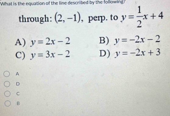 What is the equation of the line described by the following?
through: (2,-1) , perp. to y= 1/2 x+4
A) y=2x-2 B) y=-2x-2
C) y=3x-2 D) y=-2x+3
A
D
C
B