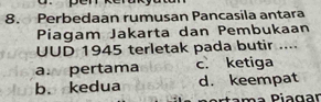 pén
8. Perbedaan rumusan Pancasila antara
Piagam Jakarta dan Pembukaan
UUD 1945 terletak pada butir ....
a: pertama c. ketiga
b. kedua d. keempat