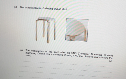 The picture below is of a birch plywood stool. 
(iii) The manufacture of the stool relies on CNC (Computer Numerical Control) 
stool. machining. Outline two advanlages of using CNC machinery to manufacture the 
_[2] 
_ 
_ 
_