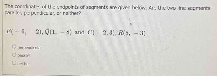 The coordinates of the endpoints of segments are given below. Are the two line segments
parallel, perpendicular, or neither?
E(-6,-2), Q(1,-8) and C(-2,3), R(5,-3)
perpendicular
parallel
neither