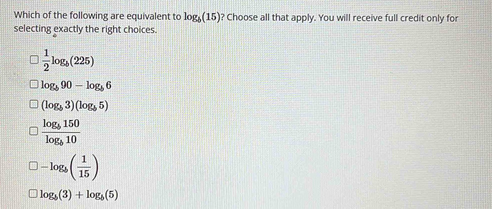 Which of the following are equivalent to log _b(15) ? Choose all that apply. You will receive full credit only for
selecting exactly the right choices.
 1/2 log _b(225)
log _b90-log _b6
(log _b3)(log _b5)
frac log _b150log _b10
-log _b( 1/15 )
log _b(3)+log _b(5)