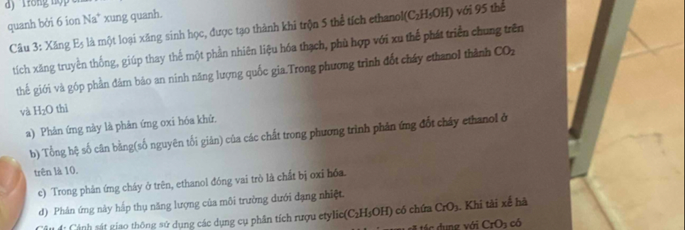 quanh bởi 6 ion Na* xung quanh.
E_5 là một loại xăng sinh học, được tạo thành khi trộn 5 thể tích ethanol I(C_2H_5OH)
với 95 thể 
Câu 3: Xăng tích xăng truyền thống, giúp thay thế một phần nhiên liệu hóa thạch, phù hợp với xu thế phát triển chung trên 
thế giới và góp phần đảm bảo an ninh năng lượng quốc gia.Trong phương trình đốt cháy ethanol thành CO_2
và H_2O thì 
a) Phản ứng này là phản ứng oxi hóa khử, 
b) Tổng hệ số cân bằng(số nguyên tối giản) của các chất trong phương trình phản ứng đốt cháy ethanol ở 
trên là 10. 
c) Trong phản ứng cháy ở trên, ethanol đóng vai trò là chất bị oxi hóa. 
d) Phản ứng này hấp thụ năng lượng của môi trường dưới đạng nhiệt. 
C á: Cảnh sát giao thông sử dụng các dụng cụ phân tích rượu etylic (C_2H_5OH) có chứa CrO_3. Khi tài xế hà 
t o dung với CrO_3 có