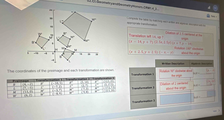 Geometry and GeometryHonors. CRM1.4_2...
Tpats =
Complete the table by matching each written and aigebrax description with the
appropriate transformation
Dilation of 2. 5 centered at the
Translation left 14, up 7 origin
(x-14,y+7)(2.5x,2.5y)(x+7,y-14)
clockwise
Rotation 180°
(x+2.5,y+2.5)(-x,-y) about the origin
Written Description Algelrale Description
The coordinates of the preimage and each transformation are shown. Rotation 90° clockwise about (y,-1)
Transformation 1
(x,y)to _
the origin
(2x,2y)
Dilation of 2 centered_
(x,y)to
Transformation 2 about the origin
|
Transformation 3 (x,y)to _