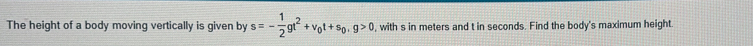 The height of a body moving vertically is given by s=- 1/2 gt^2+v_0t+s_0, g>0 , with s in meters and t in seconds. Find the body's maximum height