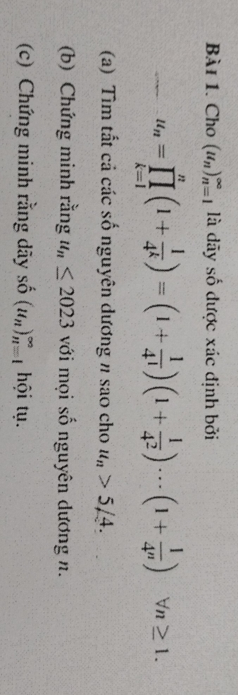 Cho (u_n)_(n=1)^(∈fty) là dãy số được xác định bởi
u_n=prodlimits _(k=1)^n(1+ 1/4^k )=(1+ 1/4^1 )(1+ 1/4^2 )·s (1+ 1/4^n )forall n≥ 1. 
(a) Tìm tất cả các số nguyên dương n sao cho u_n>5/4. 
(b) Chứng minh rằng u_n≤ 2023 với mọi số nguyên dương n. 
(c) Chứng minh rằng dãy shat O(u_n)_(n=1)^(∈fty) ội t .