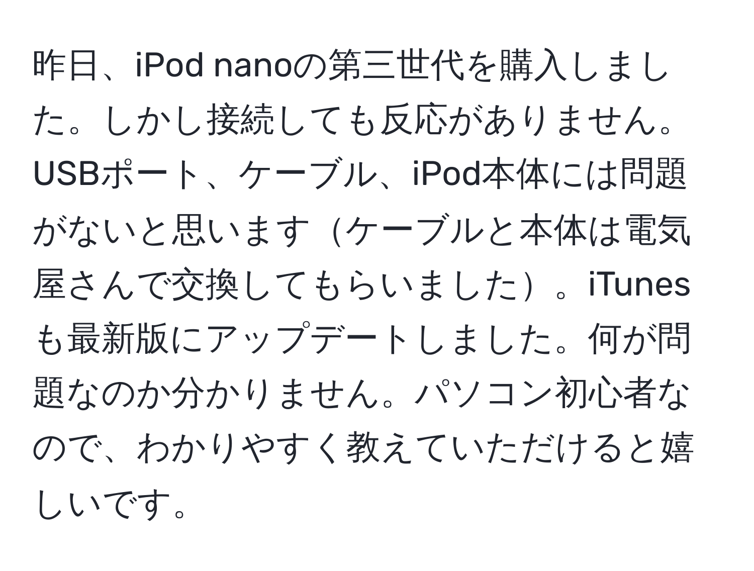 昨日、iPod nanoの第三世代を購入しました。しかし接続しても反応がありません。USBポート、ケーブル、iPod本体には問題がないと思いますケーブルと本体は電気屋さんで交換してもらいました。iTunesも最新版にアップデートしました。何が問題なのか分かりません。パソコン初心者なので、わかりやすく教えていただけると嬉しいです。