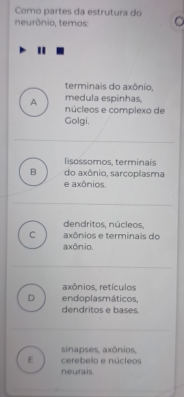 Como partes da estrutura do
neurônio, temos:
terminais do axônio,
medula espinhas,
A núcleos e complexo de
Golgi.
lisossomos, terminais
B do axônio, sarcoplasma
e axônios.
dendritos, núcleos,
C axônios e terminais do
axônio.
axônios, retículos
D endoplas máticos,
dendritos e bases.
sinapses, axônios,
E cerebelo e núcleos
neurais.