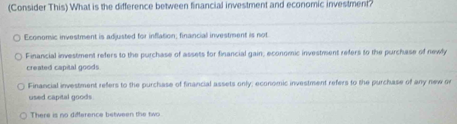 (Consider This) What is the difference between financial investment and economic investment?
Economic investment is adjusted for inflation; financial investment is not
Financial investment refers to the purchase of assets for financial gain; economic investment refers to the purchase of newly
created capital goods.
Financial investment refers to the purchase of financial assets only; economic investment refers to the purchase of any new or
used capital goods.
There is no difference between the two