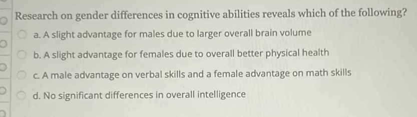 Research on gender differences in cognitive abilities reveals which of the following?
a. A slight advantage for males due to larger overall brain volume
b. A slight advantage for females due to overall better physical health
c. A male advantage on verbal skills and a female advantage on math skills
d. No significant differences in overall intelligence