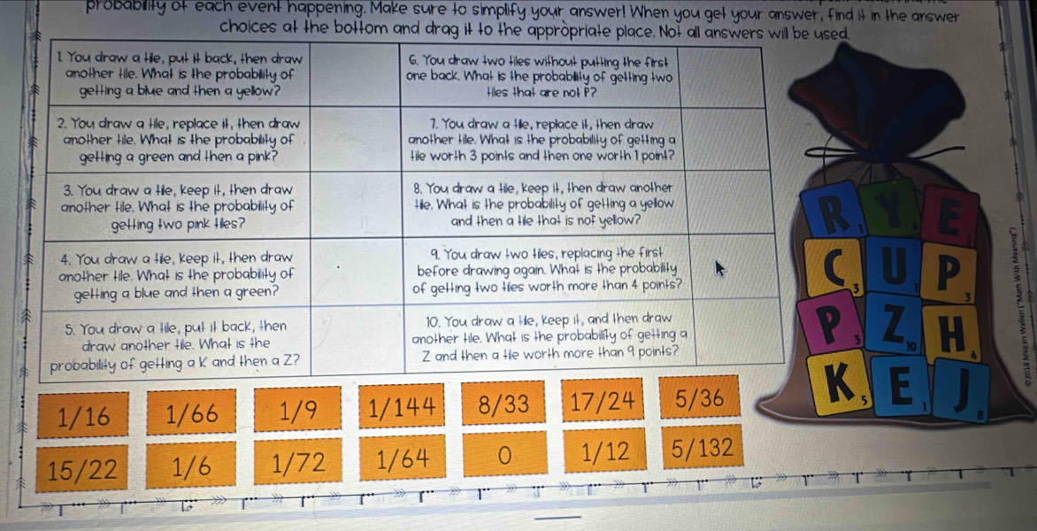 probability of each event happening. Make sure to simplify your answer! When you get your answer, find it in the answer
choices at the bottom and drag
3 P
Z H
1/16 1/66 1/9 1/144 8/33 17/24 5/36
, E I
a
15/22 1/6 1/72 1/64 0 1/12 5/132