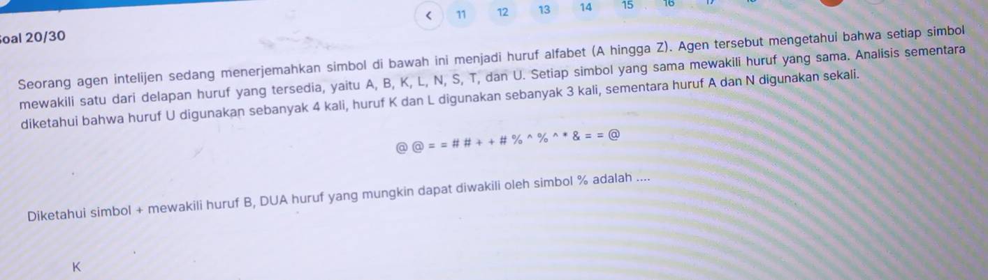 < 11 12 13 14 15 16
oal 20/30 
Seorang agen intelijen sedang menerjemahkan simbol di bawah ini menjadi huruf alfabet (A hingga Z). Agen tersebut mengetahui bahwa setiap simbol 
mewakili satu dari delapan huruf yang tersedia, yaitu A, B, K, L, N, S, T, dan U. Setiap simbol yang sama mewakili huruf yang sama. Analisis sementara 
diketahui bahwa huruf U digunakan sebanyak 4 kali, huruf K dan L digunakan sebanyak 3 kali, sementara huruf A dan N digunakan sekali.
 enclosecircle1==# # ++ enclosecircle2
Diketahui simbol + mewakili huruf B, DUA huruf yang mungkin dapat diwakili oleh simbol % adalah ....
K