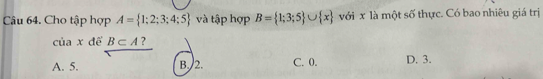 Cho tập hợp A= 1;2;3;4;5 và tập hợp B= 1;3;5 ∪  x với x là một số thực. Có bao nhiêu giá trị
của x để B⊂ A ?
A. 5. B. 2. C. 0. D. 3.