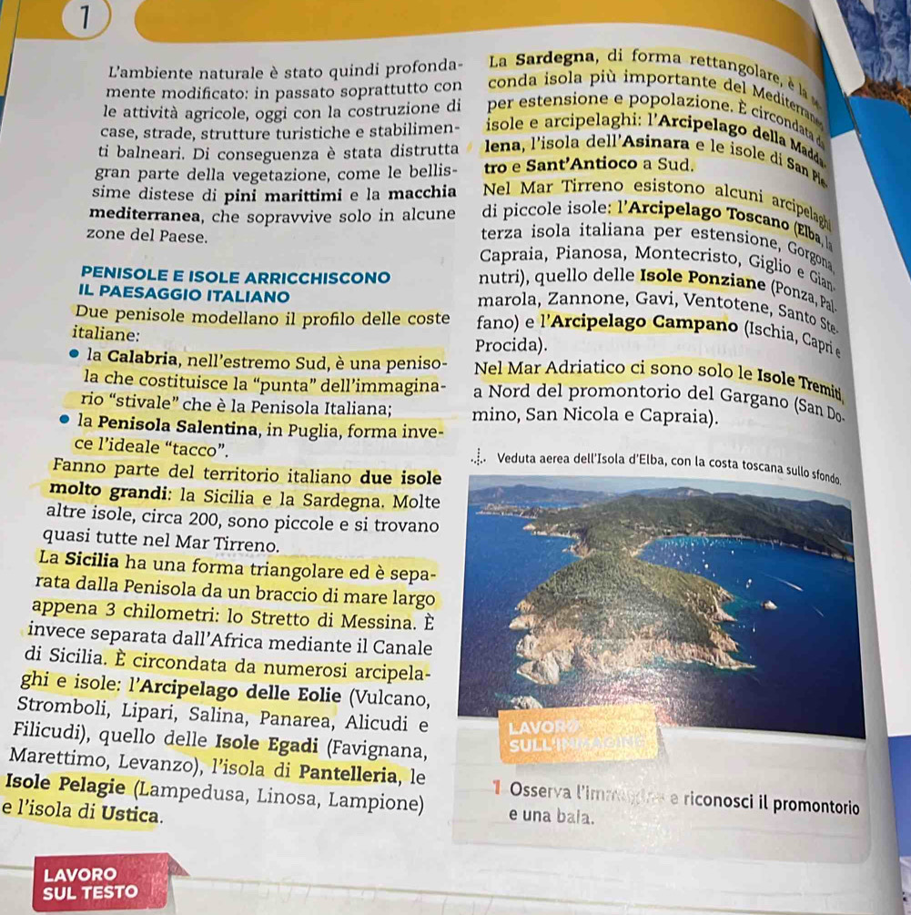 L'ambiente naturale è stato quindi profonda-  La  ardegna  di  forma rettan  lare e  
mente modificato: in passato soprattutto con  conda isola pi  importante   e   ditea n 
le attività agricole, oggi con la costruzione di  per estensio e e popolazione. ci codat d
case, strade, strutture turistiche e stabilimen-  sole e arcipela hi : lArcipelago   la add
ti balneari. Di conseguenza è stata distrutta  lena, l'iso la dell'Asinara e le iso e   San Pi
gran parte della vegetazione, come le bellis- tro e Sant’Antioco a Sud.
sime distese di pini marittimi e la macchia  Nel Mar Tirreno esistono alcuni arcipelagh
mediterranea, che sopravvive solo in alcune  di piccole isole: l'Arcipelago Toscano (Elba,l
zone del Paese.
terza isola italiana per estensione, Gorgona
Capraia, Pianosa, Montecristo, Giglio e Gian
nutri), quello delle Isole Ponziane (Ponza, Pal-
IL PAESAGGIO ITALIANO
PENISOLE E ISOLE ARRICCHISCONO marola  Z an o e  a    e ot  e  ant t
Due penisole modellano il proflo delle coste  fano) e l'Arcipelago Campano (Ischia, Capri e
Procida).
la Calabria, nell'estremo Sud, è una peniso-
italiane: Nel Mar Adriatico ci sono solo le Isole Tremiti
la che costituisce la “punta” dell’immagina- a Nord del promontorio del Gargano (San Do
rio “stivale” che è la Penisola Italiana; mino, San Nicola e Capraia).
la Penisola Salentina, in Puglia, forma inve-
ce l’ideale “tacco”.
Veduta aerea dell'Ísola d'Elba, con la costa toscana sullo sfondo.
Fanno parte del territorio italiano due isole
molto grandi: la Sicilia e la Sardegna. Molte
altre isole, circa 200, sono piccole e si trovano
quasi tutte nel Mar Tirreno.
La Sicilia ha una forma triangolare ed è sepa-
rata dalla Penisola da un braccio di mare largo
appena 3 chilometri: lo Stretto di Messina. È
invece separata dall’Africa mediante il Canale
di Sicilia. È circondata da numerosi arcipela-
ghi e isole: l’Arcipelago delle Eolie (Vulcano,
Stromboli, Lipari, Salina, Panarea, Alicudi e
Filicudi), quello delle Isole Egadi (Favignana,
Marettimo, Levanzo), l’isola di Pantelleria, le
Isole Pelagie (Lampedusa, Linosa, Lampione)  1 Osserva l'immogine e riconosci il promontorio
e l’isola di Ustica.
e una bala.
LAVORO
SUL TESTO