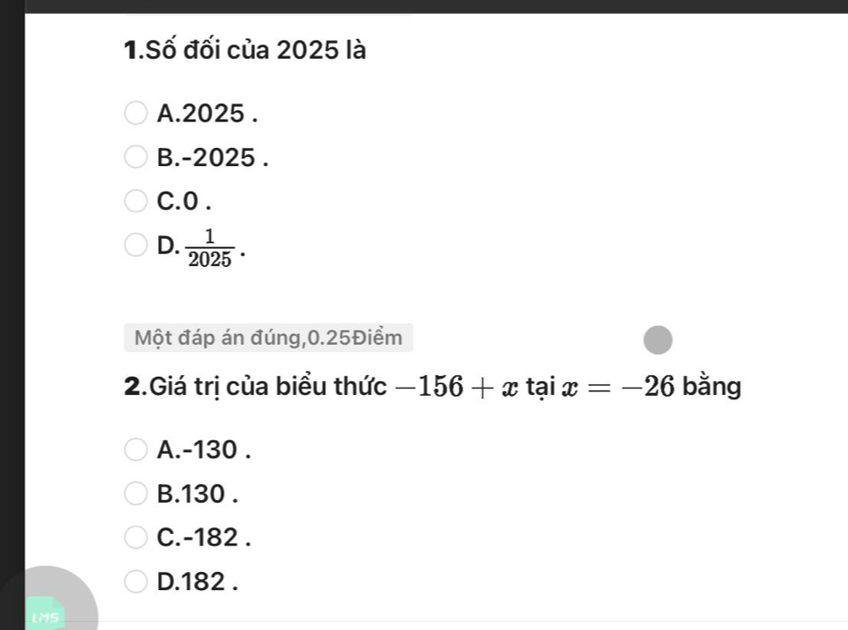 Số đối của 2025 là
A. 2025.
B. -2025.
C. 0.
D.  1/2025 . 
Một đáp án đúng, 0.25Điềm
2.Giá trị của biểu thức -156+xtaix=-26 bằng
A. -130.
B. 130.
C. -182.
D. 182.
LMS