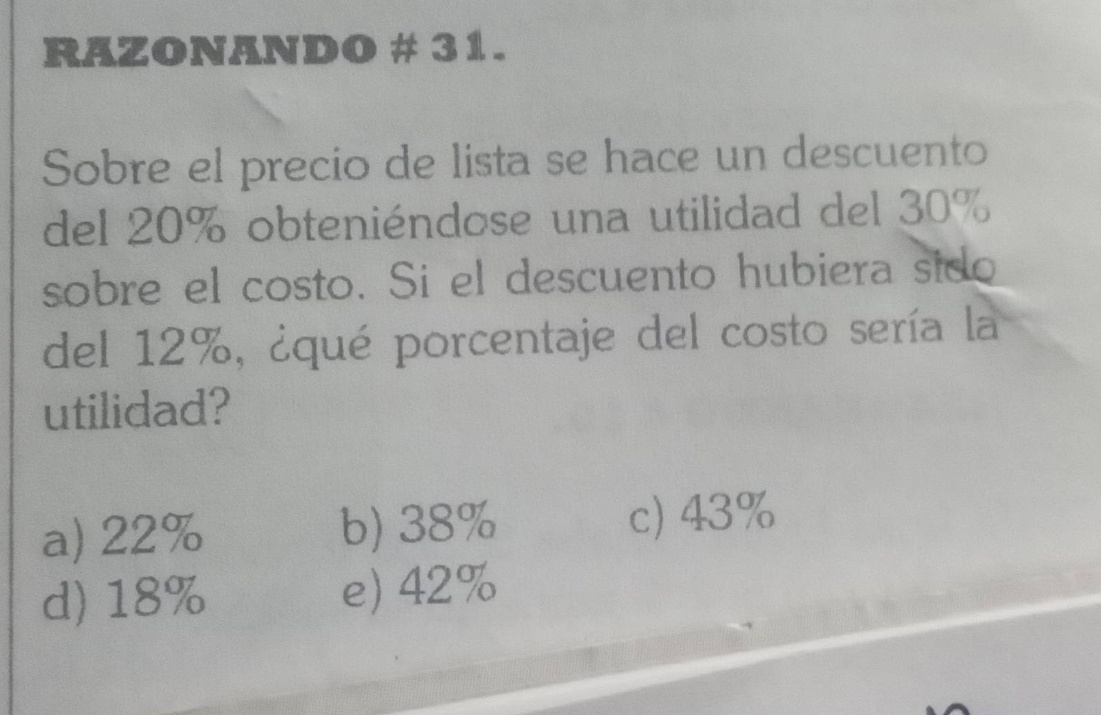 RAZONANDO # 31.
Sobre el precio de lista se hace un descuento
del 20% obteniéndose una utilidad del 30%
sobre el costo. Si el descuento hubiera sido
del 12%, ¿qué porcentaje del costo sería la
utilidad?
a) 22% b) 38% c) 43%
d) 18% e) 42%